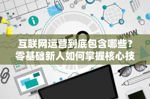 互联网运营到底包含哪些？零基础新人如何掌握核心技巧？
